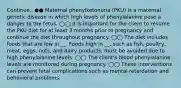 Continue.. ●● Maternal phenylketonuria (PKU) is a maternal genetic disease in which high levels of phenylalanine pose a danger to the fetus. ◯◯ It is important for the client to resume the PKU diet for at least 3 months prior to pregnancy and continue the diet throughout pregnancy. ◯◯ The diet includes foods that are low in __. Foods high in __, such as fish, poultry, meat, eggs, nuts, and dairy products, must be avoided due to high phenylalanine levels. ◯◯ The client's blood phenylalanine levels are monitored during pregnancy. ◯◯ These interventions can prevent fetal complications such as mental retardation and behavioral problems.