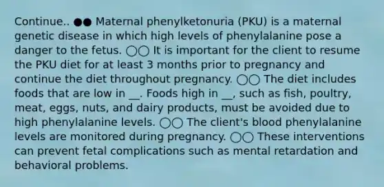 Continue.. ●● Maternal phenylketonuria (PKU) is a maternal genetic disease in which high levels of phenylalanine pose a danger to the fetus. ◯◯ It is important for the client to resume the PKU diet for at least 3 months prior to pregnancy and continue the diet throughout pregnancy. ◯◯ The diet includes foods that are low in __. Foods high in __, such as fish, poultry, meat, eggs, nuts, and dairy products, must be avoided due to high phenylalanine levels. ◯◯ The client's blood phenylalanine levels are monitored during pregnancy. ◯◯ These interventions can prevent fetal complications such as mental retardation and behavioral problems.