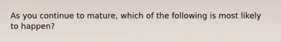 As you continue to mature, which of the following is most likely to happen?