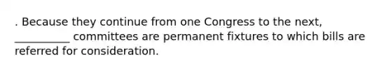 . Because they continue from one Congress to the next, __________ committees are permanent fixtures to which bills are referred for consideration.