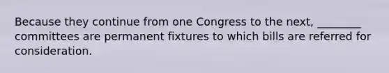 Because they continue from one Congress to the next, ________ committees are permanent fixtures to which bills are referred for consideration.