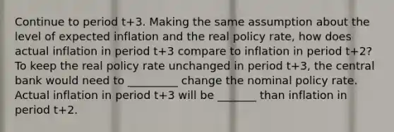 Continue to period t+3. Making the same assumption about the level of expected inflation and the real policy​ rate, how does actual inflation in period t+3 compare to inflation in period t+2​? To keep the real policy rate unchanged in period t+3​, the central bank would need to _________ change the nominal policy rate. Actual inflation in period t+3 will be _______ than inflation in period t+2.