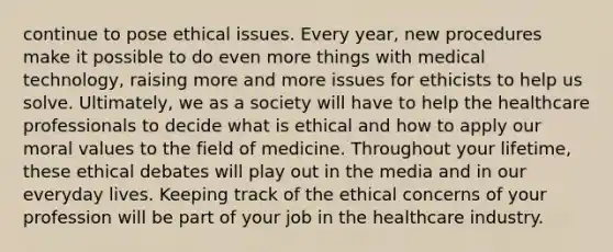 continue to pose ethical issues. Every year, new procedures make it possible to do even more things with medical technology, raising more and more issues for ethicists to help us solve. Ultimately, we as a society will have to help the healthcare professionals to decide what is ethical and how to apply our moral values to the field of medicine. Throughout your lifetime, these ethical debates will play out in the media and in our everyday lives. Keeping track of the ethical concerns of your profession will be part of your job in the healthcare industry.