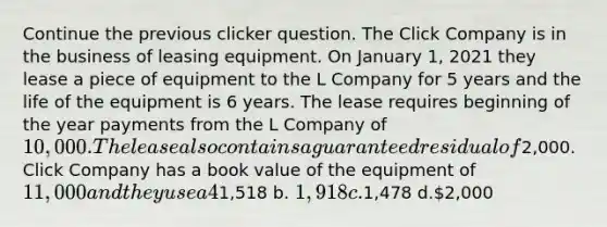 Continue the previous clicker question. The Click Company is in the business of leasing equipment. On January 1, 2021 they lease a piece of equipment to the L Company for 5 years and the life of the equipment is 6 years. The lease requires beginning of the year payments from the L Company of 10,000. The lease also contains a guaranteed residual of2,000. Click Company has a book value of the equipment of 11,000 and they use a 4% interest rate in the lease. At the end of the first year how much should Click credit into "Interest Revenue"? a.1,518 b. 1,918 c.1,478 d.2,000