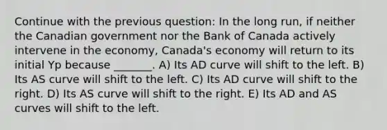 Continue with the previous question: In the long run, if neither the Canadian government nor the Bank of Canada actively intervene in the economy, Canada's economy will return to its initial Yp because _______. A) Its AD curve will shift to the left. B) Its AS curve will shift to the left. C) Its AD curve will shift to the right. D) Its AS curve will shift to the right. E) Its AD and AS curves will shift to the left.