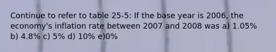 Continue to refer to table 25-5: If the base year is 2006, the economy's inflation rate between 2007 and 2008 was a) 1.05% b) 4.8% c) 5% d) 10% e)0%