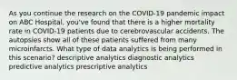 As you continue the research on the COVID-19 pandemic impact on ABC Hospital, you've found that there is a higher mortality rate in COVID-19 patients due to cerebrovascular accidents. The autopsies show all of these patients suffered from many microinfarcts. What type of data analytics is being performed in this scenario? descriptive analytics diagnostic analytics predictive analytics prescriptive analytics