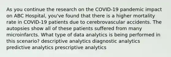 As you continue the research on the COVID-19 pandemic impact on ABC Hospital, you've found that there is a higher mortality rate in COVID-19 patients due to cerebrovascular accidents. The autopsies show all of these patients suffered from many microinfarcts. What type of data analytics is being performed in this scenario? descriptive analytics diagnostic analytics predictive analytics prescriptive analytics