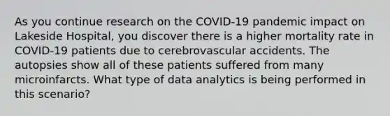 As you continue research on the COVID-19 pandemic impact on Lakeside Hospital, you discover there is a higher mortality rate in COVID-19 patients due to cerebrovascular accidents. The autopsies show all of these patients suffered from many microinfarcts. What type of data analytics is being performed in this scenario?