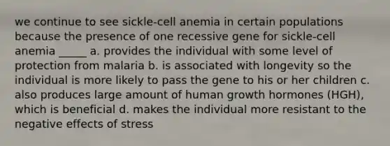 we continue to see sickle-cell anemia in certain populations because the presence of one recessive gene for sickle-cell anemia _____ a. provides the individual with some level of protection from malaria b. is associated with longevity so the individual is more likely to pass the gene to his or her children c. also produces large amount of human growth hormones (HGH), which is beneficial d. makes the individual more resistant to the negative effects of stress