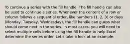 To continue a series with the fill handle: The fill handle can also be used to continue a series. Whenever the content of a row or column follows a sequential order, like numbers (1, 2, 3) or days (Monday, Tuesday, Wednesday), the fill handle can guess what should come next in the series. In most cases, you will need to select multiple cells before using the fill handle to help Excel determine the series order. Let's take a look at an example: