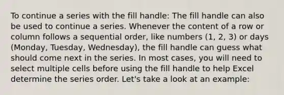 To continue a series with the fill handle: The fill handle can also be used to continue a series. Whenever the content of a row or column follows a sequential order, like numbers (1, 2, 3) or days (Monday, Tuesday, Wednesday), the fill handle can guess what should come next in the series. In most cases, you will need to select multiple cells before using the fill handle to help Excel determine the series order. Let's take a look at an example: