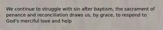 We continue to struggle with sin after baptism, the sacrament of penance and reconciliation draws us, by grace, to respond to God's merciful love and help