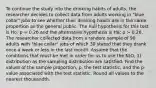 To continue the study into the drinking habits of adults, the researcher decides to collect data from adults working in "blue collar" jobs to see whether their drinking habits are in the same proportion as the general public. The null hypothesis for this test is Ho: p = 0.26 and the alternative hypothesis is Ha: p > 0.26. The researcher collected data from a random sample of 90 adults with "blue collar" jobs of which 30 stated that they drank once a week or less in the last month. Assume that the conditions that must be met in order for us to use the N(O, 1) distribution as the sampling distribution are satisfied. Find the values of the sample proportion, p, the test statistic, and the p-value associated with the test statistic. Round all values to the nearest thousandth.