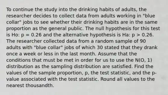 To continue the study into the drinking habits of adults, the researcher decides to collect data from adults working in "blue collar" jobs to see whether their drinking habits are in the same proportion as the general public. The null hypothesis for this test is Ho: p = 0.26 and the alternative hypothesis is Ha: p > 0.26. The researcher collected data from a random sample of 90 adults with "blue collar" jobs of which 30 stated that they drank once a week or less in the last month. Assume that the conditions that must be met in order for us to use the N(O, 1) distribution as the sampling distribution are satisfied. Find the values of the sample proportion, p, the test statistic, and the p-value associated with the test statistic. Round all values to the nearest thousandth.