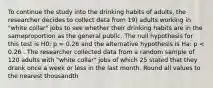 To continue the study into the drinking habits of adults, the researcher decides to collect data from 19) adults working in "white collar" jobs to see whether their drinking habits are in the sameproportion as the general public. The null hypothesis for this test is H0: p = 0.26 and the alternative hypothesis is Ha: p < 0.26 . The researcher collected data from a random sample of 120 adults with "white collar" jobs of which 25 stated that they drank once a week or less in the last month. Round all values to the nearest thousandth