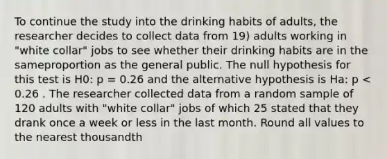 To continue the study into the drinking habits of adults, the researcher decides to collect data from 19) adults working in "white collar" jobs to see whether their drinking habits are in the sameproportion as the general public. The null hypothesis for this test is H0: p = 0.26 and the alternative hypothesis is Ha: p < 0.26 . The researcher collected data from a random sample of 120 adults with "white collar" jobs of which 25 stated that they drank once a week or less in the last month. Round all values to the nearest thousandth