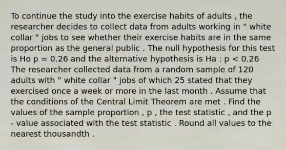 To continue the study into the exercise habits of adults , the researcher decides to collect data from adults working in " white collar " jobs to see whether their exercise habits are in the same proportion as the general public . The null hypothesis for this test is Ho p = 0.26 and the alternative hypothesis is Ha : p < 0.26 The researcher collected data from a random sample of 120 adults with " white collar " jobs of which 25 stated that they exercised once a week or more in the last month . Assume that the conditions of the Central Limit Theorem are met . Find the values of the sample proportion , p , the test statistic , and the p - value associated with the test statistic . Round all values to the nearest thousandth .