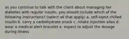 as you continue to talk with the client about managing her diabetes with regular insulin, you should include which of the following instructions? (select all that apply) a. self-inject chilled insulin b. carry a carbohydrate snack c. rotate injection sites d. wear a medical alert bracelet e. expect to adjust the dosage during illness