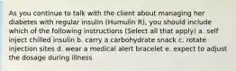 As you continue to talk with the client about managing her diabetes with regular insulin (Humulin R), you should include which of the following instructions (Select all that apply) a. self inject chilled insulin b. carry a carbohydrate snack c. rotate injection sites d. wear a medical alert bracelet e. expect to adjust the dosage during illness