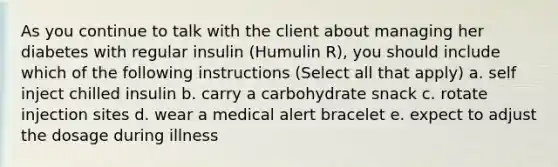 As you continue to talk with the client about managing her diabetes with regular insulin (Humulin R), you should include which of the following instructions (Select all that apply) a. self inject chilled insulin b. carry a carbohydrate snack c. rotate injection sites d. wear a medical alert bracelet e. expect to adjust the dosage during illness