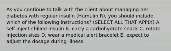 As you continue to talk with the client about managing her diabetes with regular insulin (Humulin R), you should include which of the following instructions? (SELECT ALL THAT APPLY) A. self-inject chilled insulin B. carry a carbohydrate snack C. rotate injection sites D. wear a medical alert bracelet E. expect to adjust the dosage during illness