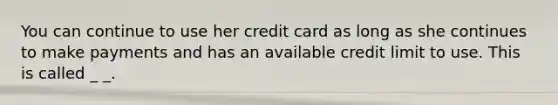 You can continue to use her credit card as long as she continues to make payments and has an available credit limit to use. This is called _ _.