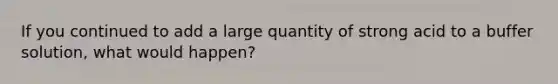 If you continued to add a large quantity of strong acid to a buffer solution, what would happen?