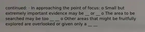 continued: · In approaching the point of focus: o Small but extremely important evidence may be __ or __ o The area to be searched may be too __ __ o Other areas that might be fruitfully explored are overlooked or given only a __ __