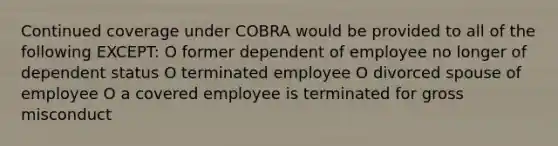 Continued coverage under COBRA would be provided to all of the following EXCEPT: O former dependent of employee no longer of dependent status O terminated employee O divorced spouse of employee O a covered employee is terminated for gross misconduct