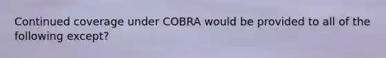 Continued coverage under COBRA would be provided to all of the following except?