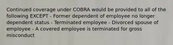 Continued coverage under COBRA would be provided to all of the following EXCEPT - Former dependent of employee no longer dependent status - Terminated employee - Divorced spouse of employee - A covered employee is terminated for gross misconduct