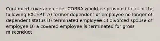 Continued coverage under COBRA would be provided to all of the following EXCEPT: A) former dependent of employee no longer of dependent status B) terminated employee C) divorced spouse of employee D) a covered employee is terminated for gross misconduct