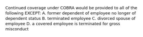 Continued coverage under COBRA would be provided to all of the following EXCEPT: A. former dependent of employee no longer of dependent status B. terminated employee C. divorced spouse of employee D. a covered employee is terminated for gross misconduct