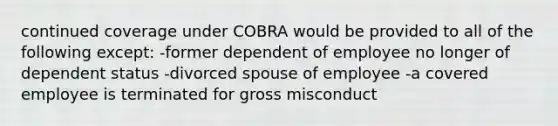 continued coverage under COBRA would be provided to all of the following except: -former dependent of employee no longer of dependent status -divorced spouse of employee -a covered employee is terminated for gross misconduct