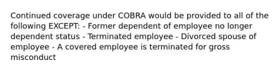 Continued coverage under COBRA would be provided to all of the following EXCEPT: - Former dependent of employee no longer dependent status - Terminated employee - Divorced spouse of employee - A covered employee is terminated for gross misconduct