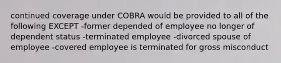 continued coverage under COBRA would be provided to all of the following EXCEPT -former depended of employee no longer of dependent status -terminated employee -divorced spouse of employee -covered employee is terminated for gross misconduct