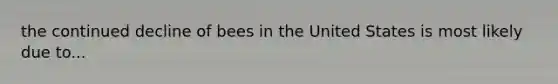 the continued decline of bees in the United States is most likely due to...
