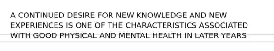 A CONTINUED DESIRE FOR NEW KNOWLEDGE AND NEW EXPERIENCES IS ONE OF THE CHARACTERISTICS ASSOCIATED WITH GOOD PHYSICAL AND MENTAL HEALTH IN LATER YEARS