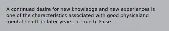 A continued desire for new knowledge and new experiences is one of the characteristics associated with good physicaland mental health in later years. a. True b. False