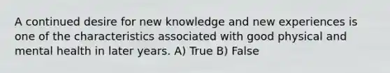 A continued desire for new knowledge and new experiences is one of the characteristics associated with good physical and mental health in later years. A) True B) False