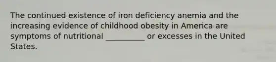 The continued existence of iron deficiency anemia and the increasing evidence of childhood obesity in America are symptoms of nutritional __________ or excesses in the United States.