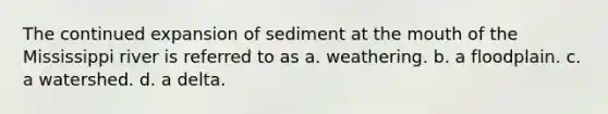 The continued expansion of sediment at the mouth of the Mississippi river is referred to as a. weathering. b. a floodplain. c. a watershed. d. a delta.