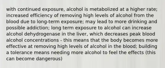 with continued exposure, alcohol is metabolized at a higher rate; increased efficiency of removing high levels of alcohol from the blood due to long-term exposure; may lead to more drinking and possible addiction; long term exposure to alcohol can increase alcohol dehydrogenase in the liver, which decreases peak blood alcohol concentrations - this means that the body becomes more effective at removing high levels of alcohol in the blood; building a tolerance means needing more alcohol to feel the effects (this can become dangerous)