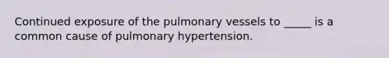 Continued exposure of the pulmonary vessels to _____ is a common cause of pulmonary hypertension.