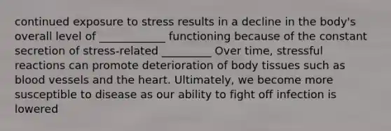 continued exposure to stress results in a decline in the body's overall level of ____________ functioning because of the constant secretion of stress-related _________ Over time, stressful reactions can promote deterioration of body tissues such as blood vessels and the heart. Ultimately, we become more susceptible to disease as our ability to fight off infection is lowered