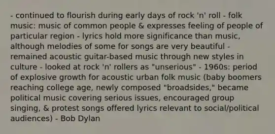 - continued to flourish during early days of rock 'n' roll - folk music: music of common people & expresses feeling of people of particular region - lyrics hold more significance than music, although melodies of some for songs are very beautiful - remained acoustic guitar-based music through new styles in culture - looked at rock 'n' rollers as "unserious" - 1960s: period of explosive growth for acoustic urban folk music (baby boomers reaching college age, newly composed "broadsides," became political music covering serious issues, encouraged group singing, & protest songs offered lyrics relevant to social/political audiences) - Bob Dylan