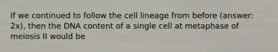 If we continued to follow the cell lineage from before (answer: 2x), then the DNA content of a single cell at metaphase of meiosis II would be