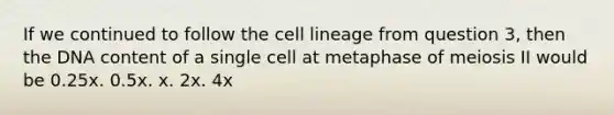 If we continued to follow the cell lineage from question 3, then the DNA content of a single cell at metaphase of meiosis II would be 0.25x. 0.5x. x. 2x. 4x