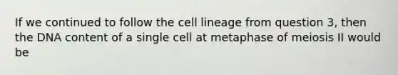 If we continued to follow the cell lineage from question 3, then the DNA content of a single cell at metaphase of meiosis II would be